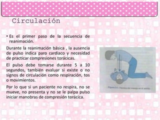 • Es el primer paso de la secuencia de
reanimación.
Durante la reanimación básica , la ausencia
de pulso indica paro cardiaco y necesidad
de practicar compresiones torácicas.
El pulso debe tomarse durante 5 a 10
segundos, también evaluar si existe o no
signos de circulación como respiración, tos
o movimientos.
Por lo que si un paciente no respira, no se
mueve, no presenta y no se le palpa pulso
iniciar manobras de compresión torácica.
 