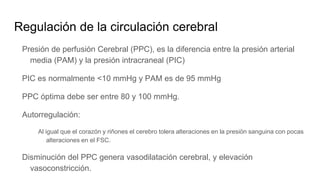 Regulación de la circulación cerebral
Presión de perfusión Cerebral (PPC), es la diferencia entre la presión arterial
media (PAM) y la presión intracraneal (PIC)
PIC es normalmente <10 mmHg y PAM es de 95 mmHg
PPC óptima debe ser entre 80 y 100 mmHg.
Autorregulación:
Al igual que el corazón y riñones el cerebro tolera alteraciones en la presiön sanguina con pocas
alteraciones en el FSC.
Disminución del PPC genera vasodilatación cerebral, y elevación
vasoconstricción.
 