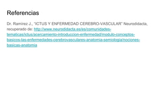 Referencias
Dr. Ramírez J., “ICTUS Y ENFERMEDAD CEREBRO-VASCULAR” Neurodidacta,
recuperado de: http://www.neurodidacta.es/es/comunidades-
tematicas/ictus/acercamiento-introduccion-enfermedad/modulo-conceptos-
basicos-las-enfermedades-cerebrovasculares-anatomia-semiologia/nociones-
basicas-anatomia
 