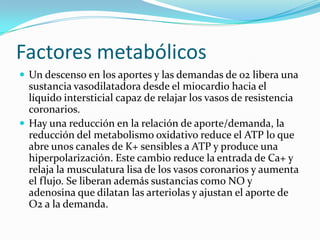 Factores metabólicosUn descenso en los aportes y las demandas de 02 libera una sustancia vasodilatadora desde el miocardio hacia el líquido intersticial capaz de relajar los vasos de resistencia coronarios.Hay una reducción en la relación de aporte/demanda, la reducción del metabolismo oxidativo reduce el ATP lo que abre unos canales de K+ sensibles a ATP y produce una hiperpolarización. Este cambio reduce la entrada de Ca+ y relaja la musculatura lisa de los vasos coronarios y aumenta el flujo. Se liberan además sustancias como NO y adenosina que dilatan las arteriolas y ajustan el aporte de O2 a la demanda.