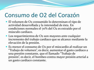 Consumo de O2 del CorazónEl volumen de O2 consumido lo determinan el tipo de actividad desarrollada y la intensidad de ésta. En condiciones normales el 70% del O2 es extraído por el músculo cardiaco.Los requerimientos de O2 son mayores ante cualquier incremento del trabajo cardiaco que se alcance mediante la elevación de la presión.Es menor el consumo de O2 por el miocardio al realizar un “Trabajo de volumen”, es decir, aumentar el gasto cardiaco a una presión constante, que el llamado “Trabajo de presión”, es decir, el bombeo contra mayor presión arterial a un gasto cardiaco constante.