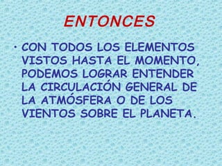 ENTONCES
• CON TODOS LOS ELEMENTOS
VISTOS HASTA EL MOMENTO,
PODEMOS LOGRAR ENTENDER
LA CIRCULACIÓN GENERAL DE
LA ATMÓSFERA O DE LOS
VIENTOS SOBRE EL PLANETA.
 