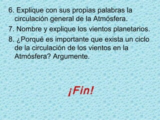 6. Explique con sus propias palabras la
circulación general de la Atmósfera.
7. Nombre y explique los vientos planetarios.
8. ¿Porqué es importante que exista un ciclo
de la circulación de los vientos en la
Atmósfera? Argumente.
¡Fin!
 