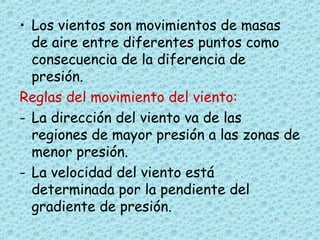 • Los vientos son movimientos de masas
de aire entre diferentes puntos como
consecuencia de la diferencia de
presión.
Reglas del movimiento del viento:
- La dirección del viento va de las
regiones de mayor presión a las zonas de
menor presión.
- La velocidad del viento está
determinada por la pendiente del
gradiente de presión.
 