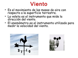 Viento
• Es el movimiento de las masas de aire con
respecto a la superficie terrestre.
• La veleta es el instrumento que mide la
dirección del viento.
• El anemómetro es el instrumento utilizado para
medir la velocidad del viento.
 