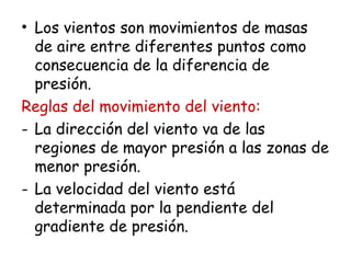 • Los vientos son movimientos de masas
de aire entre diferentes puntos como
consecuencia de la diferencia de
presión.
Reglas del movimiento del viento:
- La dirección del viento va de las
regiones de mayor presión a las zonas de
menor presión.
- La velocidad del viento está
determinada por la pendiente del
gradiente de presión.
 