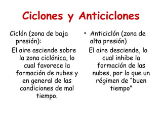 Ciclones y Anticiclones
Ciclón (zona de baja
presión):
El aire asciende sobre
la zona ciclónica, lo
cual favorece la
formación de nubes y
en general de las
condiciones de mal
tiempo.
• Anticiclón (zona de
alta presión)
El aire desciende, lo
cual inhibe la
formación de las
nubes, por lo que un
régimen de “buen
tiempo”
 