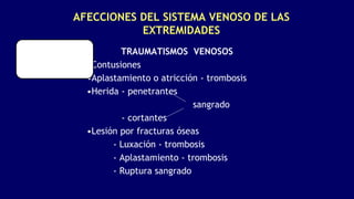 AFECCIONES DEL SISTEMA VENOSO DE LAS
EXTREMIDADES
TRAUMATISMOS VENOSOS
•Contusiones
•Aplastamiento o atricción - trombosis
•Herida - penetrantes
sangrado
- cortantes
•Lesión por fracturas óseas
- Luxación - trombosis
- Aplastamiento - trombosis
- Ruptura sangrado
 