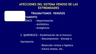 AFECCIONES DEL SISTEMA VENOSO DE LAS
EXTREMIDADES
TRAUMATISMOS VENOSOS
TRATAMIENTO
1. MEDICO - Heparinización
- Antibiótico
- Analgésicos
2. QUIRÚRGICO - Estabilización de la fractura
- Descompresion - drenaje o
fasciotomía
- Resección venosa o ligadura
- Sutura venosa, etc.
 