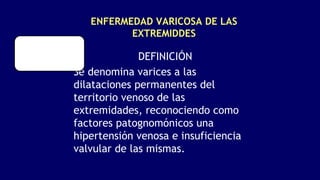 ENFERMEDAD VARICOSA DE LAS
EXTREMIDDES
DEFINICIÓN
Se denomina varices a las
dilataciones permanentes del
territorio venoso de las
extremidades, reconociendo como
factores patognomónicos una
hipertensión venosa e insuficiencia
valvular de las mismas.
 