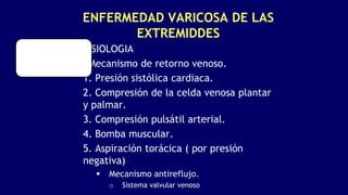 ENFERMEDAD VARICOSA DE LAS
EXTREMIDDES
FISIOLOGIA
•Mecanismo de retorno venoso.
1. Presión sistólica cardiaca.
2. Compresión de la celda venosa plantar
y palmar.
3. Compresión pulsátil arterial.
4. Bomba muscular.
5. Aspiración torácica ( por presión
negativa)
 Mecanismo antireflujo.
o Sistema valvular venoso
 