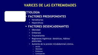 VARICES DE LAS EXTREMIDADES
ETIOLOGIA
 FACTORES PREDISPONENTES
• Hereditarios
• Hipotróficos
 FACTORES DESENCADENANTES
• Obesidad
• Embarazo
• Traumatismos
• Regímenes higiénicos- dietéticos, hábitos
posturales.
• Aumento de la presión intrabdominal crónica.
o Ascitis
o Obesidad
o Embarazo
o Constipación
 
