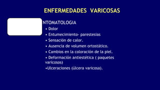 ENFERMEDADES VARICOSAS
SINTOMATOLOGIA
• Dolor
• Entumecimiento- parestesias
• Sensación de calor.
• Ausencia de volumen ortostático.
• Cambios en la coloración de la piel.
• Deformación antiestética ( paquetes
varicosos)
•Ulceraciones (úlcera varicosa).
 