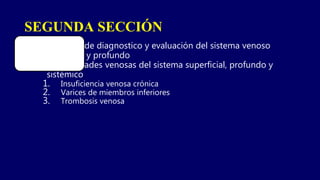 SEGUNDA SECCIÓN
1. Métodos de diagnostico y evaluación del sistema venoso
periférico y profundo
2. Enfermedades venosas del sistema superficial, profundo y
sistémico
1. Insuficiencia venosa crónica
2. Varices de miembros inferiores
3. Trombosis venosa
 