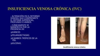 - ALTERACIÓN EN EL RETORNO
VENOSO, QUE COMPROMETE
EL SISTEMA SUPERFICIAL,
PROFUNDO O AMBOS
- CLÍNICAMENTE SE
MANIFIESTA POR LA
PRESENCIA DE:
❑VÁRICES
❑TELANGIECTASIAS
❑CAMBIOS TRÓFICOS DE LA
PIEL
❑ÚLCERAS.
INSUFICIENCIA VENOSA CRÓNICA (IVC)
 