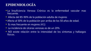EPIDEMIOLOGÍA
• La Insuficiencia Venosa Crónica es la enfermedad vascular mas
frecuente.
• Afecta del 85-90% de la población adulta de mujeres
• Afecta al 50% de la población por arriba de los 50 años de edad.
• Es mas frecuente en mujeres (4:1)
• La incidencia de úlceras venosas es de un 20%
• NO existe relación entre la intensidad de los síntomas y hallazgos
físicos.
 