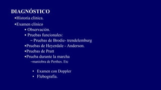 DIAGNÓSTICO
•Historia clínica.
•Examen clínico
• Observación.
• Pruebas funcionales:
– Pruebas de Brodie- trendelemburg
•Pruebas de Heyerdale - Anderson.
•Pruebas de Pratt
•Prueba durante la marcha
–maniobra de Perthes. Etc
▪ Examen con Doppler
▪ Flebografía.
 