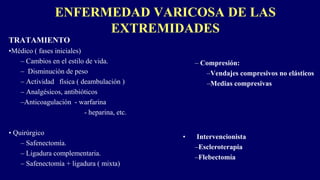 ENFERMEDAD VARICOSA DE LAS
EXTREMIDADES
TRATAMIENTO
•Médico ( fases iniciales)
– Cambios en el estilo de vida.
– Disminución de peso
– Actividad física ( deambulación )
– Analgésicos, antibióticos
–Anticoagulación - warfarina
- heparina, etc.
• Quirúrgico
– Safenectomía.
– Ligadura complementaria.
– Safenectomía + ligadura ( mixta)
– Compresión:
–Vendajes compresivos no elásticos
–Medias compresivas
• Intervencionista
–Escleroterapia
–Flebectomía
 