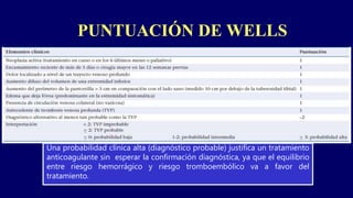PUNTUACIÓN DE WELLS
Una probabilidad clínica alta (diagnóstico probable) justifica un tratamiento
anticoagulante sin esperar la confirmación diagnóstica, ya que el equilibrio
entre riesgo hemorrágico y riesgo tromboembólico va a favor del
tratamiento.
 