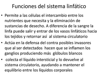 Funciones del sistema linfático
• Permite a las células el intercambio entre los
  nutrientes que necesita y la eliminación de
  sustancias de desecho. A diferencia de la sangre la
  linfa puede salir y entrar de los vasos linfáticos hacia
  los tejidos y retornar así al sistema circulatorio
• Actúa en la defensa del contra posibles invasores
  que al ser detectados hacen que se inflamen los
  ganglios produciendo más glóbulos blancos
• colecta el líquido intersticial y lo devuelve al
  sistema circulatorio, ayudando a mantener el
  equilibrio entre los líquidos corporales
 