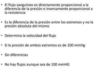 • El flujo sanguíneo es directamente proporcional a la
  diferencia de la presión e inversamente proporcional a
  la resistencia

• Es la diferencia de la presión entre los extremos y no la
  presión absoluta del mismo

• Determina la velocidad del flujo

• Si la presión de ambos extremos es de 100 mmHg

• Sin diferencias

• No hay flujos aunque sea de 100 mmHG
 