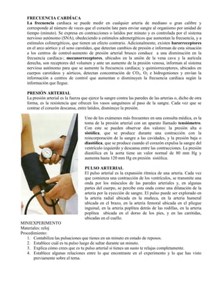 FRECUENCIA CARDÍACA
La frecuencia cardiaca se puede medir en cualquier arteria de mediano o gran calibre y
corresponde al número de veces que el corazón late para enviar sangre al organismo por unidad de
tiempo (minuto). Se expresa en contracciones o latidos por minuto y es controlada por el sistema
nervioso autónomo (SNA), obedeciendo a estímulos adrenergéticos que aumentan la frecuencia, y a
estímulos colinergéticos, que tienen un efecto contrario. Adicionalmente, existen barorreceptores
en el arco aórtico y el seno carotídeo, que detectan cambios de presión e informan de esta situación
a los centros de control-aumento de presión arterial brusco conduce a una disminución en la
frecuencia cardíaca-; mecanorreceptores, ubicados en la unión de la vena cava y la aurícula
derecha, son receptores del volumen y ante un aumento de la presión venosa, informan al sistema
nerviosa autónomo para que se aumente la frecuencia cardíaca; y quimiorreceptores, ubicados en
cuerpos carotideos y aórticos, detectan concentración de CO2, O2 e hidrogeniones y envían la
información a centros de control que aumentan o disminuyen la frecuencia cardíaca según la
información que llegue.
PRESIÓN ARTERIAL
La presión arterial es la fuerza que ejerce la sangre contra las paredes de las arterias o, dicho de otra
forma, es la resistencia que ofrecen los vasos sanguíneos al paso de la sangre. Cada vez que se
contrae el corazón descansa, entre latidos, disminuye la presión.
Uno de los exámenes más frecuentes en una consulta médica, es la
toma de la presión arterial con un aparato llamado tensiómetro.
Con este se pueden observar dos valores: la presión alta o
sistólica, que se produce durante una contracción con la
reincorporación de la sangre a las cavidades, y la presión baja o
diastólica, que se produce cuando el corazón expulsa la sangre del
ventrículo izquierdo y descansa entre las contracciones. La presión
diastólica en la aorta tiene un valor normal de 80 mm Hg y
aumenta hasta 120 mm Hg en presión sistólica.
PULSO ARTERIAL
El pulso arterial es la expansión rítmica de una arteria. Cada vez
que comienza una contracción de los ventrículos, se transmite una
onda por los músculos de las paredes arteriales y, en algunas
partes del cuerpo, se percibe esta onda como una dilatación de la
arteria por la eyección de sangre. El pulso puede ser explorado en
la arteria radial ubicada en la muñeca, en la arteria humeral
ubicada en el brazo, en la arteria femoral ubicada en el pliegue
inguinal, en la arteria poplítea detrás de las rodillas, en la arteria
poplítea ubicada en el dorso de los pies, y en las carótidas,
ubicadas en el cuello.
MINIEXPERIMENTO
Materiales: reloj
Procedimiento:
1. Contabiliza las pulsaciones que tienes en un minuto en estado de reposos.
2. Establece cuál es tu pulso luego de saltar durante un minuto.
3. Explica cómo crees que es tu pulso arterial si tienes un susto te relajas completamente.
4. Establece algunas relaciones entre lo que encontraste en el experimento y lo que has visto
previamente sobre el tema.
 