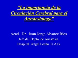 “La importancia de la
Circulación Cerebral para el
Anestesiologo”
Acad. Dr. Juan Jorge Alvarez Rios
Jefe del Depto. de Anestesia
Hospital Angel Leaño U.A.G.
 