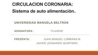 CIRCULACION CORONARIA:
Sistema de auto alimentación        .
UNIVERSIDAD MANUELA BELTRÁN

ASIGNATURA:           FLUIDOS


PRESENTA:         JUAN MANUEL LOMBANA M.
              JAVIER LEONARDO QUINTERO.
 