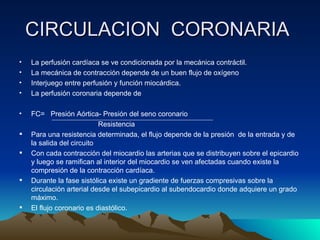 CIRCULACION CORONARIA
•   La perfusión cardíaca se ve condicionada por la mecánica contráctil.
•   La mecánica de contracción depende de un buen flujo de oxígeno
•   Interjuego entre perfusión y función miocárdica.
•   La perfusión coronaria depende de

•   FC= Presión Aórtica- Presión del seno coronario
                           Resistencia
   Para una resistencia determinada, el flujo depende de la presión de la entrada y de
    la salida del circuito
   Con cada contracción del miocardio las arterias que se distribuyen sobre el epicardio
    y luego se ramifican al interior del miocardio se ven afectadas cuando existe la
    compresión de la contracción cardíaca.
   Durante la fase sistólica existe un gradiente de fuerzas compresivas sobre la
    circulación arterial desde el subepicardio al subendocardio donde adquiere un grado
    máximo.
   El flujo coronario es diastólico.
 