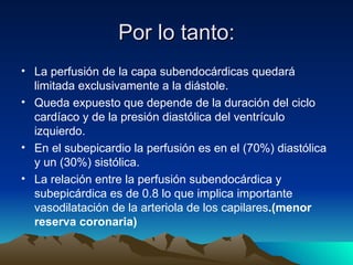 Por lo tanto:
• La perfusión de la capa subendocárdicas quedará
  limitada exclusivamente a la diástole.
• Queda expuesto que depende de la duración del ciclo
  cardíaco y de la presión diastólica del ventrículo
  izquierdo.
• En el subepicardio la perfusión es en el (70%) diastólica
  y un (30%) sistólica.
• La relación entre la perfusión subendocárdica y
  subepicárdica es de 0.8 lo que implica importante
  vasodilatación de la arteriola de los capilares.(menor
  reserva coronaria)
 