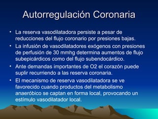 Autorregulación Coronaria
• La reserva vasodilatadora persiste a pesar de
  reducciones del flujo coronario por presiones bajas.
• La infusión de vasodilatadores exógenos con presiones
  de perfusión de 30 mmhg determina aumentos de flujo
  subepicárdicos como del flujo subendocárdico.
• Ante demandas importantes de O2 el corazón puede
  suplir recurriendo a las reserva coronaria.
• El mecanismo de reserva vasodilatadora se ve
  favorecido cuando productos del metabolismo
  anaeróbico se captan en forma local, provocando un
  estímulo vasodilatador local.
 