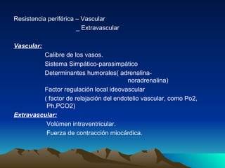 Resistencia periférica – Vascular
                       _ Extravascular

Vascular:
         Calibre de los vasos.
         Sistema Simpático-parasimpático
         Determinantes humorales( adrenalina-
                                        noradrenalina)
         Factor regulación local ideovascular
         ( factor de relajación del endotelio vascular, como Po2,
          Ph,PCO2)
Extravascular:
          Volúmen intraventricular.
          Fuerza de contracción miocárdica.
 