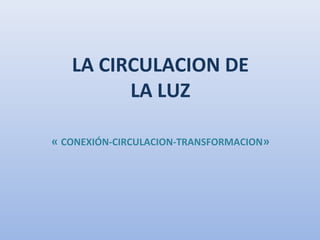 LA CIRCULACION DE
LA LUZ
« CONEXIÓN-CIRCULACION-TRANSFORMACION»
 