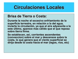 Circulaciones Locales Brisa de Tierra o Costa: Durante la noche   el excesivo enfriamiento de la superficie terrestre, en relación a la del agua, invierte la circulación, ya que el aire adyacente a la este último, aparece mas cálido que el que reposa sobre tierra firme. Se establecen, así, corrientes ascendentes (conveccíon) sobre el mar y descensos sobre la costa, lo que genera que el viento superficial se dirija desde la costa hacia el mar (lagos, ríos, etc) 