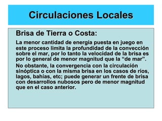 Circulaciones Locales Brisa de Tierra o Costa: La menor cantidad de energía puesta en juego en este proceso limita la profundidad de la convección sobre el mar, por lo tanto la velocidad de la brisa es por lo general de menor magnitud que la “de mar”. No obstante, la convergencia con la circulación sinóptica o con la misma brisa en los casos de ríos, lagos, bahías, etc; puede generar un frente de brisa con desarrollos nubosos pero de menor magnitud que en el caso anterior. 
