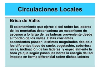 Circulaciones Locales Brisa de Valle: El calentamiento que ejerce el sol sobre las laderas de las montañas desencadena un mecanismo de ascenso a lo largo de las laderas proveniente desde el fondeo de los valles. Estas corrientes ascendentes poseen  distintas magnitudes debido a los diferentes tipos de suelo, vegetación, cobertura nívea, inclinación de las laderas, y especialmente la hora ya que según pasan las horas la energía del sol impacta en forma diferencial sobre dichas laderas 