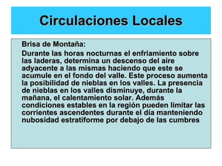 Circulaciones Locales Brisa de Montaña: Durante las horas nocturnas el enfriamiento sobre las laderas, determina un descenso del aire adyacente a las mismas haciendo que este se acumule en el fondo del valle. Este proceso aumenta la posibilidad de nieblas en los valles. La presencia de nieblas en los valles disminuye, durante la mañana, el calentamiento solar. Además condiciones estables en la región pueden limitar las corrientes ascendentes durante el día manteniendo nubosidad estratiforme por debajo de las cumbres   