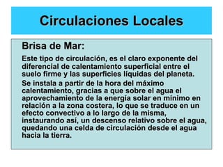 Circulaciones Locales Brisa de Mar: Este tipo de circulación, es el claro exponente del diferencial de calentamiento superficial entre el suelo firme y las superficies líquidas del planeta. Se instala a partir de la hora del máximo calentamiento, gracias a que sobre el agua el aprovechamiento de la energía solar en mínimo en relación a la zona costera, lo que se traduce en un efecto convectivo a lo largo de la misma, instaurando así, un descenso relativo sobre el agua, quedando una celda de circulación desde el agua hacia la tierra. 
