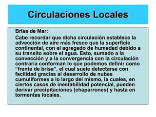 Circulaciones Locales Brisa de Mar: Cabe recordar que dicha circulación establece la advección de aire más fresco que la superficie continental, con el agregado de humedad debido a su transito sobre el agua. Esto, sumado a la convección y a la convergencia con la circulación contraria conforman lo que podemos definir como “frente de brisa”, el cual suele detectarse con facilidad gracias al desarrollo de nubes cumuliformes a lo largo del mismo, la cuales, en ciertos casos de inestabilidad potencial, pueden derivar precipitaciones (chaparrones) y hasta en tormentas locales. 