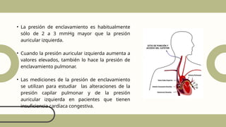 • La presión de enclavamiento es habitualmente
sólo de 2 a 3 mmHg mayor que la presión
auricular izquierda.
• Cuando la presión auricular izquierda aumenta a
valores elevados, también lo hace la presión de
enclavamiento pulmonar.
• Las mediciones de la presión de enclavamiento
se utilizan para estudiar las alteraciones de la
presión capilar pulmonar y de la presión
auricular izquierda en pacientes que tienen
insuficiencia cardíaca congestiva.
 