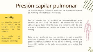 Presión capilar pulmonar
La presión capilar pulmonar media es de aproximadamente
de 7 mmHg (milímetros de mercurio).
mmHg
La presión arterial
es la fuerza de la
sangre contra las
paredes de las
arterias.
Se mide en
milímetros de
mercurio (mm Hg).
Eso se obtuvo por el método de isogravimétrico, este
análisis es una clase de técnica de laboratorio que es
utilizada para determinar la masa o la concentración de una
sustancia midiendo un cambio de masa, en este caso los
mmHg.
Esto es muy probable que sea correcto ya que la presión
auricular izquierda es de 2mmHg aproximadamente y la
presión arterial pulmonar media es de 15mmHg, por lo que
la presión capilar media debe encontrarse entre estos dos
valores.
 