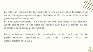 La relación ventilación-perfusión (V/Q) es un concepto fundamental
en la fisiología respiratoria que describe la eficiencia del intercambio
gaseoso en los pulmones.
Esta relación compara la cantidad de aire que llega a los alvéolos
(ventilación) con la cantidad de sangre que fluye a través de los
capilares pulmonares (perfusión).
En condiciones ideales, la ventilación y la perfusión están
perfectamente equilibradas, con una relación V/Q de
aproximadamente 0.8 a 1.
 
