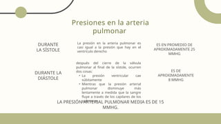 Presiones en la arteria
pulmonar
La presión en la arteria pulmonar es
casi igual a la presión que hay en el
ventrículo derecho
después del cierre de la válvula
pulmonar al final de la sístole, ocurren
dos cosas:
• La presión ventricular cae
súbitamente
• Mientras que la presión arterial
pulmonar disminuye más
lentamente a medida que la sangre
fluye a través de los capilares de los
pulmones.
DURANTE
LA SÍSTOLE
ES EN PROMEDIO DE
APROXIMADAMENTE 25
MMHG
DURANTE LA
DIÁSTOLE
ES DE
APROXIMADAMENTE
8 MMHG
LA PRESIÓN ARTERIAL PULMONAR MEDIA ES DE 15
MMHG.
 