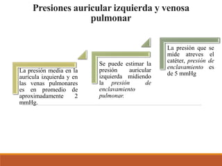 Presiones auricular izquierda y venosa
pulmonar
La presión media en la
aurícula izquierda y en
las venas pulmonares
es en promedio de
aproximadamente 2
mmHg.
Se puede estimar la
presión auricular
izquierda midiendo
la presión de
enclavamiento
pulmonar.
La presión que se
mide atreves el
catéter, presión de
enclavamiento es
de 5 mmHg
 