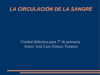 LA CIRCULACIÓN DE LA SANGRE




   Unidad didáctica para 5º de primaria.
    Autor: José Luis Gómez Toranzo
 