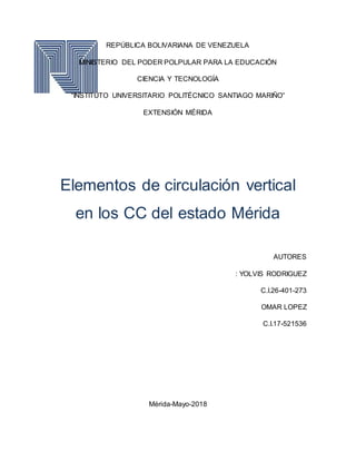 REPÚBLICA BOLIVARIANA DE VENEZUELA
MINISTERIO DEL PODER POLPULAR PARA LA EDUCACIÓN
CIENCIA Y TECNOLOGÍA
“INSTITUTO UNIVERSITARIO POLITÉCNICO SANTIAGO MARIÑO”
EXTENSIÓN MÉRIDA
Elementos de circulación vertical
en los CC del estado Mérida
AUTORES
: YOLVIS RODRIGUEZ
C.I.26-401-273
OMAR LOPEZ
C.I.17-521536
Mérida-Mayo-2018
 