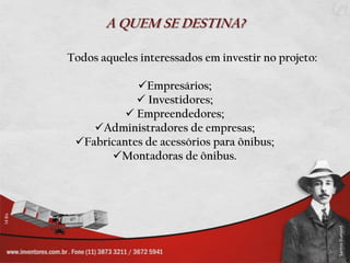 A QUEM SE DESTINA?

Todos aqueles interessados em investir no projeto:

            Empresários;
             Investidores;
           Empreendedores;
    Administradores de empresas;
 Fabricantes de acessórios para ônibus;
       Montadoras de ônibus.
 