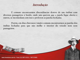 Introdução

         É comum encontrarmos discordâncias dentro de um ônibus com
diversos passageiros à bordo, onde uns querem que a janela fique aberta e
outros, se incomodam com isso e preferem as janelas fechadas.

        Porém, em dias chuvosos é muito comum encontrarmos as janelas dos
ônibus fechadas para que não molhe o interior do veículo nem seus
passageiros.
 