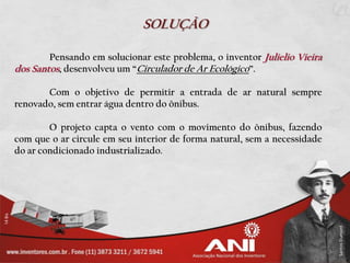 SOLUÇÃO

        Pensando em solucionar este problema, o inventor Julielio Vieira
dos Santos, desenvolveu um “Circulador de Ar Ecológico”.

       Com o objetivo de permitir a entrada de ar natural sempre
renovado, sem entrar água dentro do ônibus.

        O projeto capta o vento com o movimento do ônibus, fazendo
com que o ar circule em seu interior de forma natural, sem a necessidade
do ar condicionado industrializado.
 