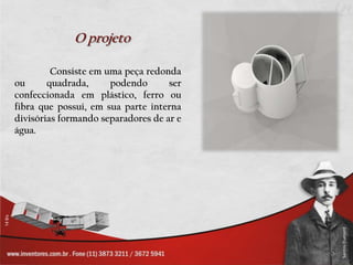 O projeto

         Consiste em uma peça redonda
ou      quadrada,     podendo       ser
confeccionada em plástico, ferro ou
fibra que possui, em sua parte interna
divisórias formando separadores de ar e
água.
 